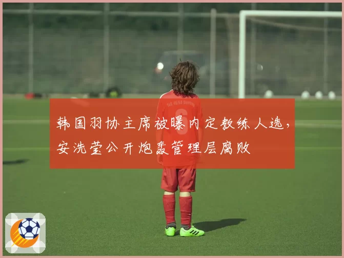 韩国羽协主席被曝内定教练人选，安洗莹公开炮轰管理层腐败