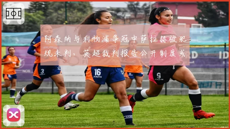 阿森纳与利物浦争冠中萨拉赫被犯规未判，英超裁判报告公开制度或成常态