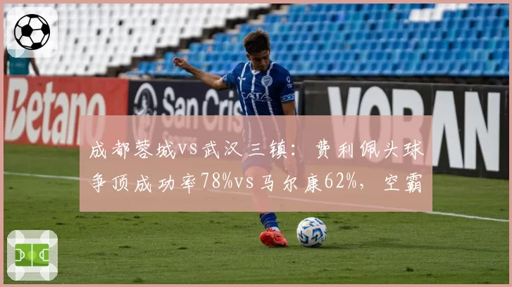 成都蓉城vs武汉三镇:费利佩头球争顶成功率78%vs马尔康62%,空霸之争决定比赛走向