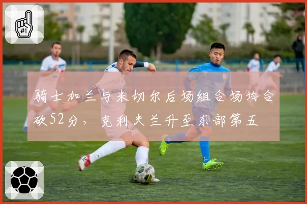 骑士加兰与米切尔后场组合场均合砍52分，克利夫兰升至东部第五