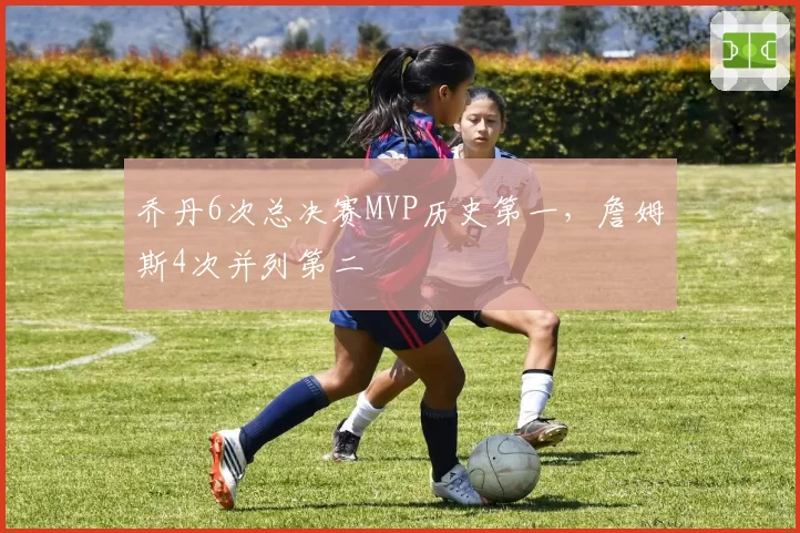 乔丹6次总决赛MVP历史第一,詹姆斯4次并列第二