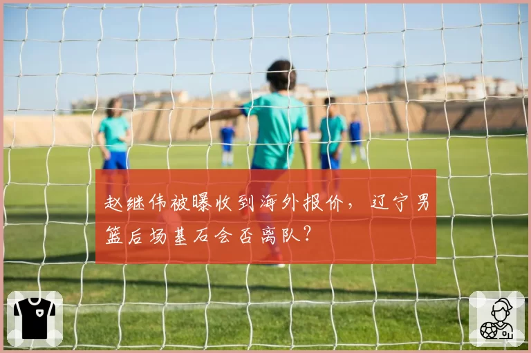 赵继伟被曝收到海外报价，辽宁男篮后场基石会否离队？