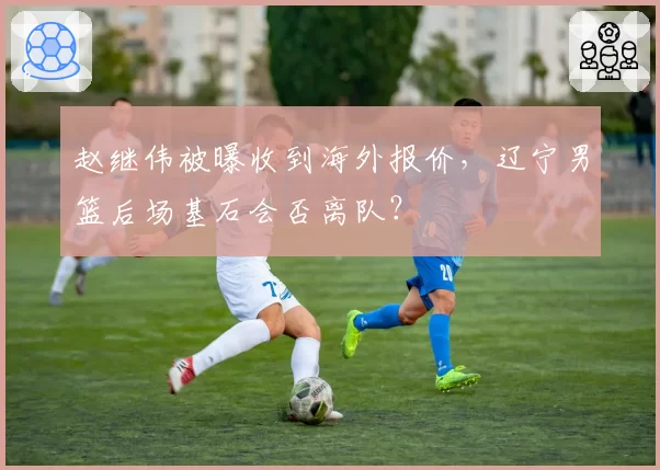 赵继伟被曝收到海外报价，辽宁男篮后场基石会否离队？