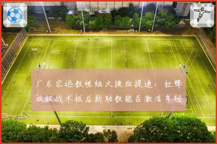 广东宏远教练组大换血提速，杜锋放权战术板后新助教能否激活年轻内线