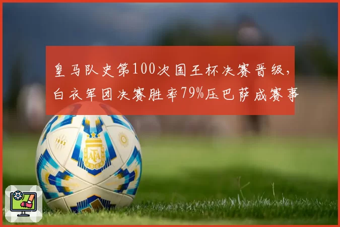 皇马队史第100次国王杯决赛晋级,白衣军团决赛胜率79%压巴萨成赛事之王