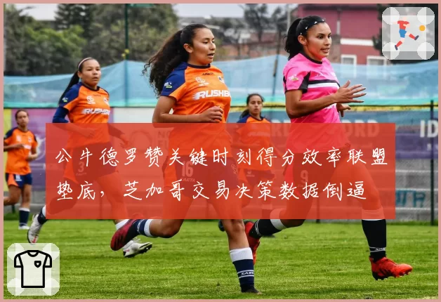 公牛德罗赞关键时刻得分效率联盟垫底，芝加哥交易决策数据倒逼