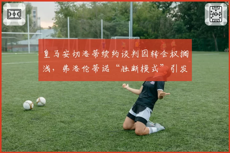 皇马安切洛蒂续约谈判因转会权搁浅，弗洛伦蒂诺“独断模式”引发隐患？