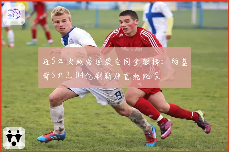 近5年次轮秀逆袭合同金额榜:约基奇5年3.04亿刷新非首轮纪录
