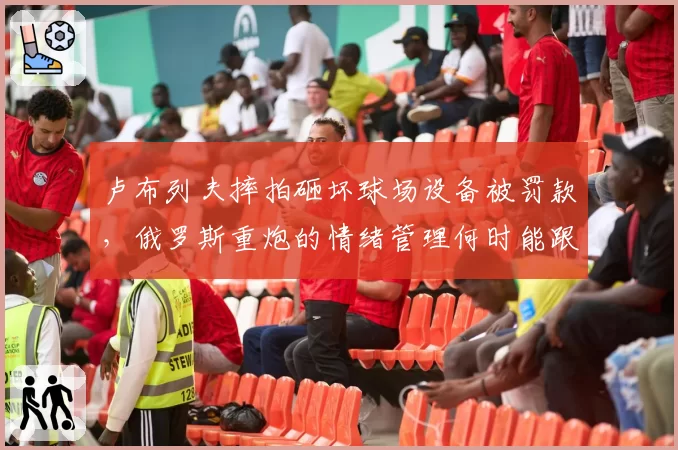 卢布列夫摔拍砸坏球场设备被罚款，俄罗斯重炮的情绪管理何时能跟上天赋？