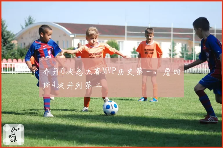 乔丹6次总决赛MVP历史第一，詹姆斯4次并列第二