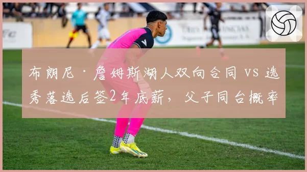 布朗尼·詹姆斯湖人双向合同 vs 选秀落选后签2年底薪,父子同台概率与商业价值计算