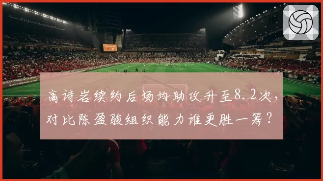 高诗岩续约后场均助攻升至8.2次，对比陈盈骏组织能力谁更胜一筹？
