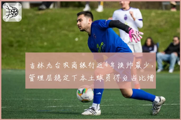 吉林九台农商银行近4年换帅最少，管理层稳定下本土球员得分占比增至60%