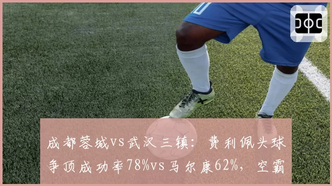 成都蓉城vs武汉三镇：费利佩头球争顶成功率78%vs马尔康62%，空霸之争决定比赛走向
