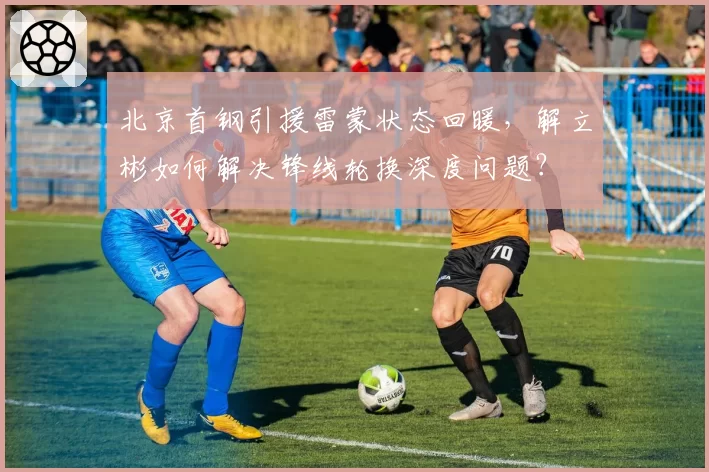 北京首钢引援雷蒙状态回暖，解立彬如何解决锋线轮换深度问题？