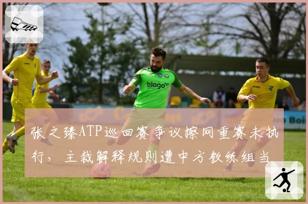 张之臻ATP巡回赛争议擦网重赛未执行,主裁解释规则遭中方教练组当场抗议?