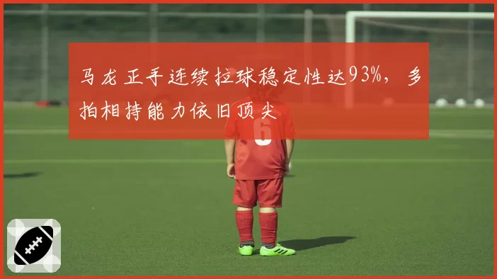 马龙正手连续拉球稳定性达93%，多拍相持能力依旧顶尖