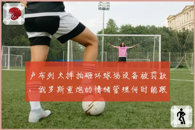 卢布列夫摔拍砸坏球场设备被罚款，俄罗斯重炮的情绪管理何时能跟上天赋？