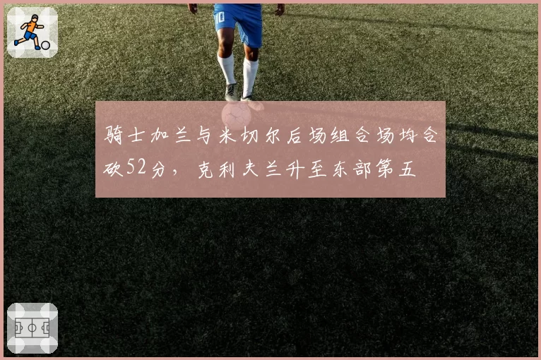 骑士加兰与米切尔后场组合场均合砍52分，克利夫兰升至东部第五