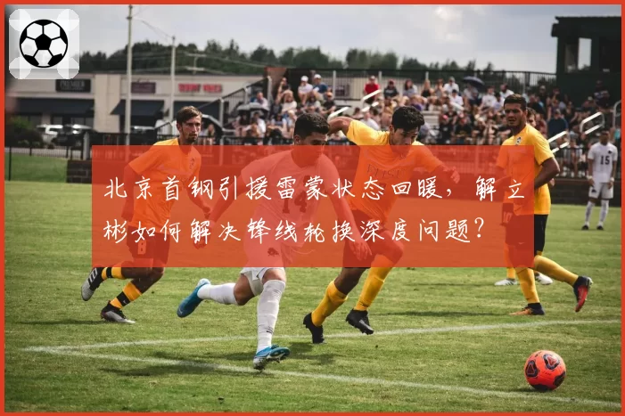 北京首钢引援雷蒙状态回暖，解立彬如何解决锋线轮换深度问题？
