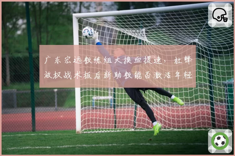 广东宏远教练组大换血提速,杜锋放权战术板后新助教能否激活年轻内线