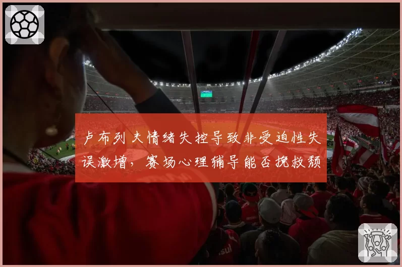 卢布列夫情绪失控导致非受迫性失误激增，赛场心理辅导能否挽救颓势？