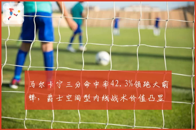 马尔卡宁三分命中率42.3%领跑大前锋,爵士空间型内线战术价值凸显