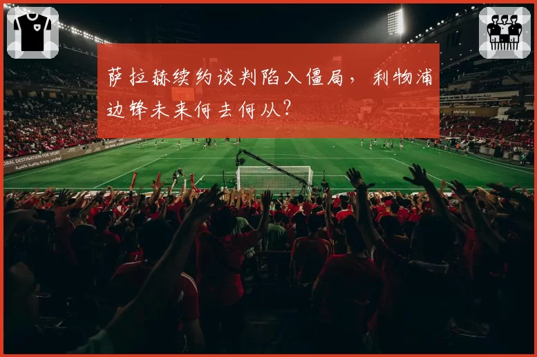 萨拉赫续约谈判陷入僵局，利物浦边锋未来何去何从？