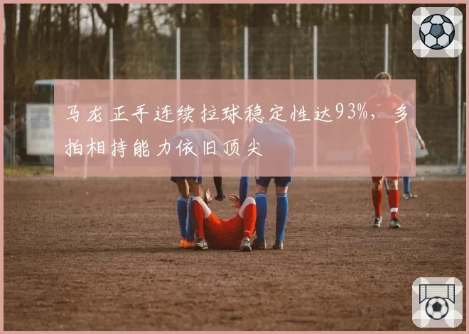 马龙正手连续拉球稳定性达93%，多拍相持能力依旧顶尖