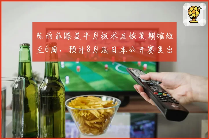 陈雨菲膝盖半月板术后恢复期缩短至6周,预计8月底日本公开赛复出