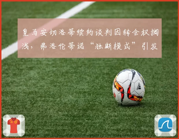 皇马安切洛蒂续约谈判因转会权搁浅，弗洛伦蒂诺“独断模式”引发隐患？