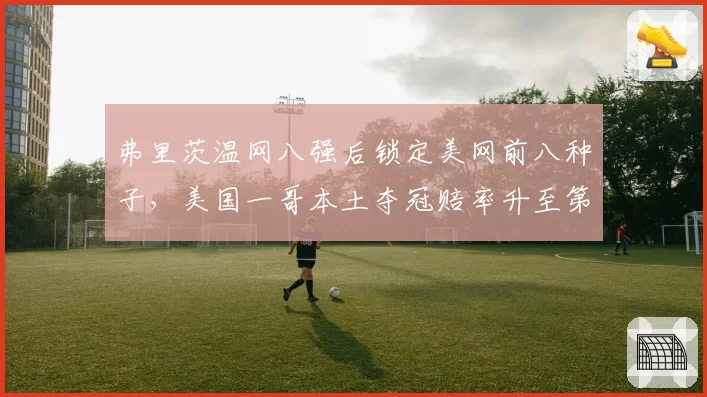 弗里茨温网八强后锁定美网前八种子，美国一哥本土夺冠赔率升至第二