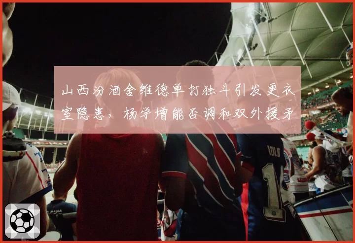 山西汾酒舍维德单打独斗引发更衣室隐患,杨学增能否调和双外援矛盾
