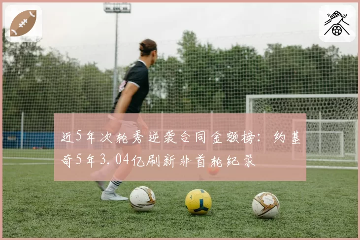 近5年次轮秀逆袭合同金额榜:约基奇5年3.04亿刷新非首轮纪录