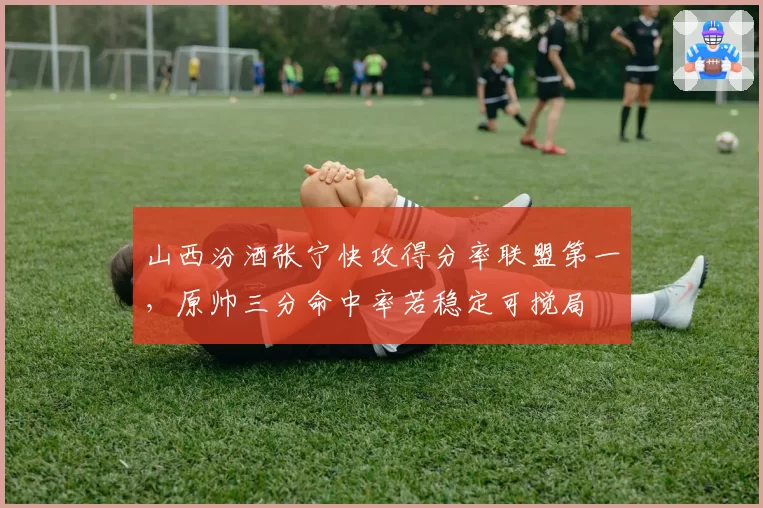 山西汾酒张宁快攻得分率联盟第一，原帅三分命中率若稳定可搅局