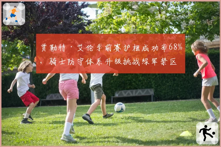 贾勒特·艾伦季前赛护框成功率68%,骑士防守体系升级挑战绿军禁区